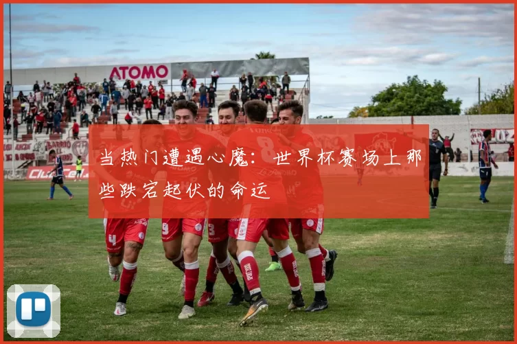 当热门遭遇心魔：世界杯赛场上那些跌宕起伏的命运