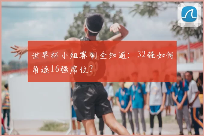 世界杯小组赛制全知道:32强如何角逐16强席位?