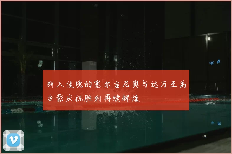 渐入佳境的塞尔吉尼奥与达万王禹合影庆祝胜利再续辉煌