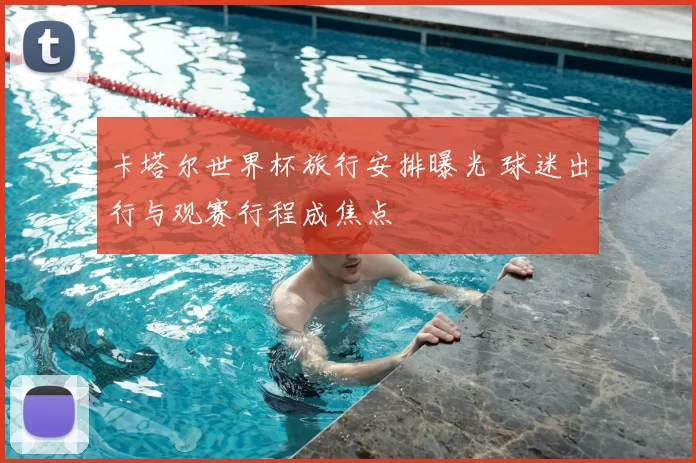 卡塔尔世界杯旅行安排曝光 球迷出行与观赛行程成焦点