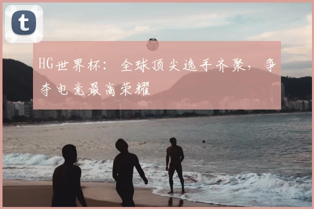 HG世界杯：全球顶尖选手齐聚，争夺电竞最高荣耀