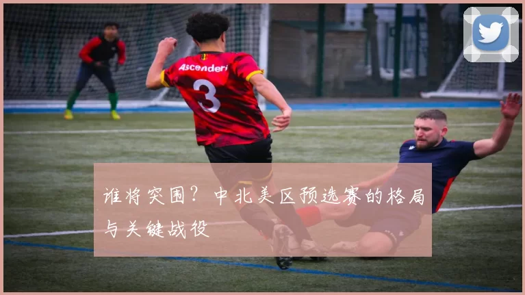 谁将突围?中北美区预选赛的格局与关键战役