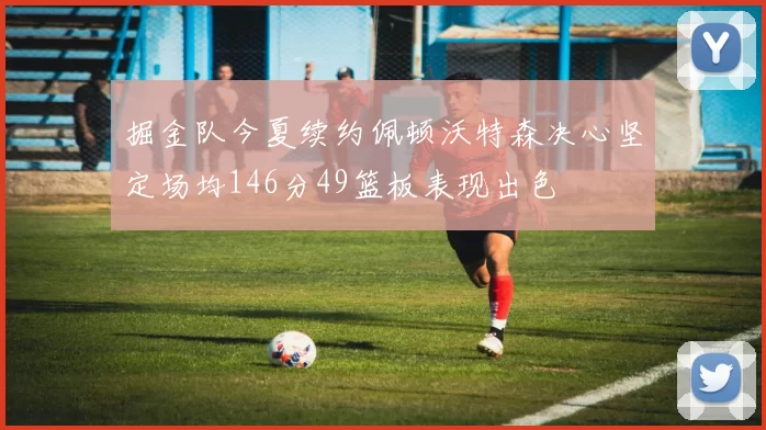 掘金队今夏续约佩顿沃特森决心坚定场均146分49篮板表现出色