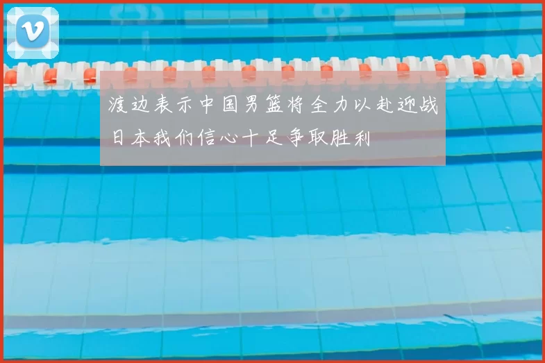 渡边表示中国男篮将全力以赴迎战日本我们信心十足争取胜利