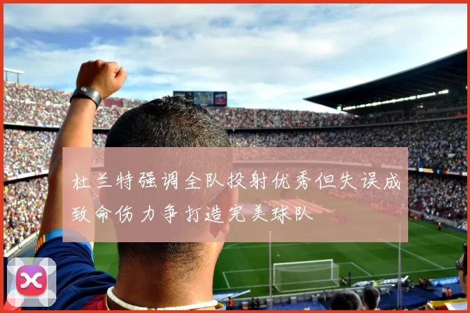 杜兰特强调全队投射优秀但失误成致命伤力争打造完美球队
