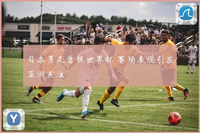日本男足晋级世界杯 赛场表现引发亚洲关注