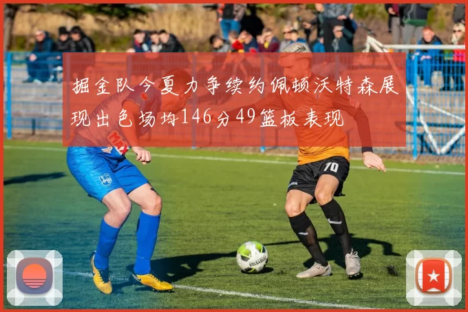 掘金队今夏力争续约佩顿沃特森展现出色场均146分49篮板表现