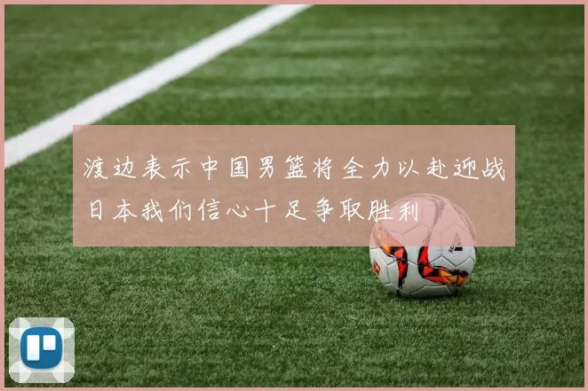 渡边表示中国男篮将全力以赴迎战日本我们信心十足争取胜利