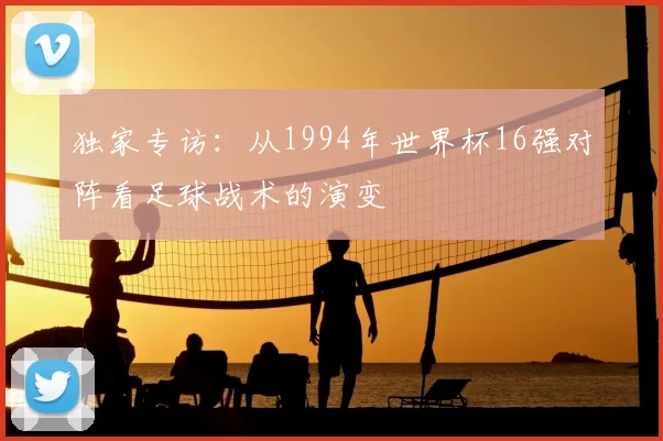 独家专访:从1994年世界杯16强对阵看足球战术的演变