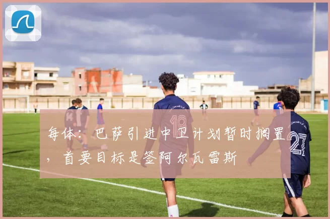 每体:巴萨引进中卫计划暂时搁置,首要目标是签阿尔瓦雷斯