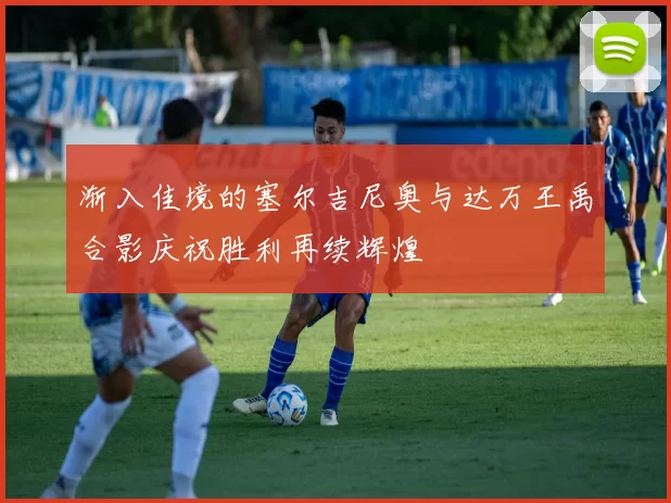 渐入佳境的塞尔吉尼奥与达万王禹合影庆祝胜利再续辉煌