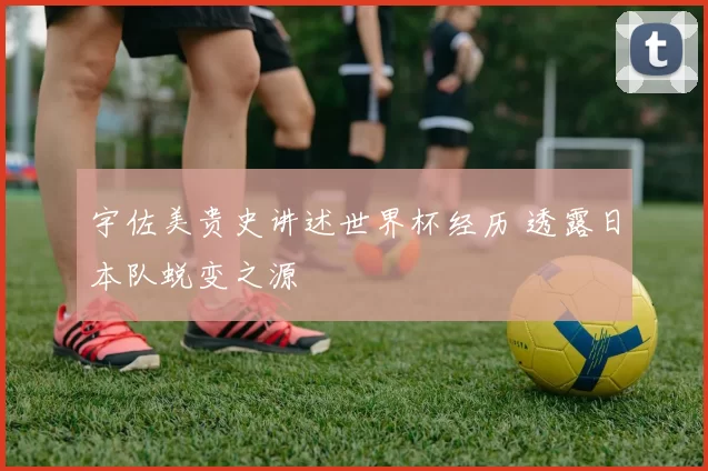 宇佐美贵史讲述世界杯经历 透露日本队蜕变之源