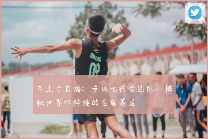 不止于直播:专访电视台团队,揭秘世界杯转播的台前幕后