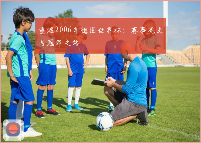 重温2006年德国世界杯:赛事亮点与冠军之路