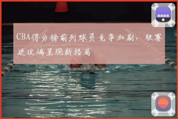 CBA得分榜前列球员竞争加剧，联赛进攻端呈现新格局