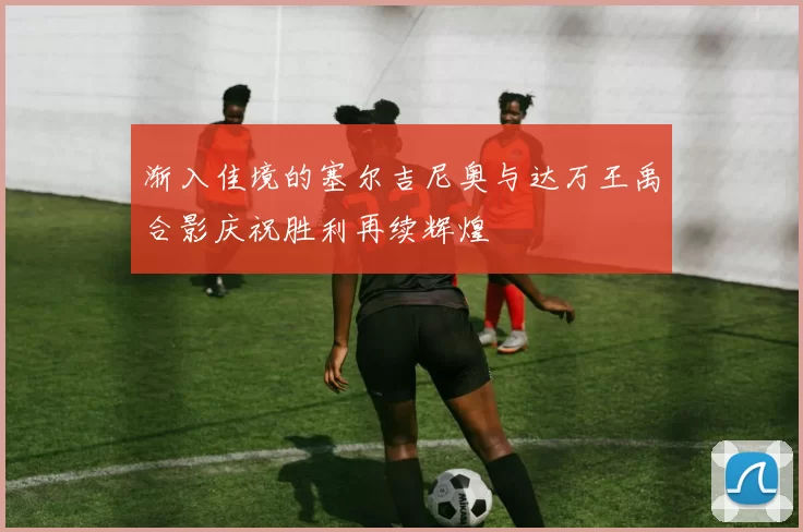 渐入佳境的塞尔吉尼奥与达万王禹合影庆祝胜利再续辉煌