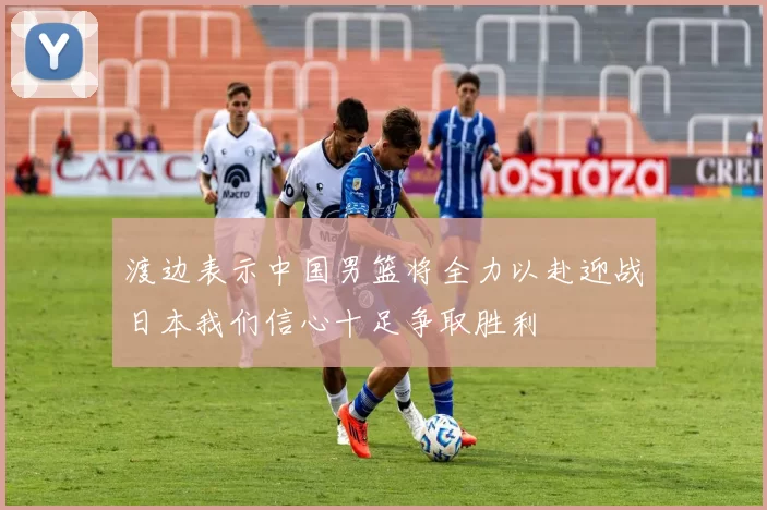 渡边表示中国男篮将全力以赴迎战日本我们信心十足争取胜利