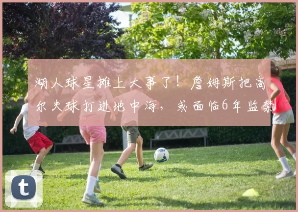 湖人球星摊上大事了！詹姆斯把高尔夫球打进地中海，或面临6年监禁