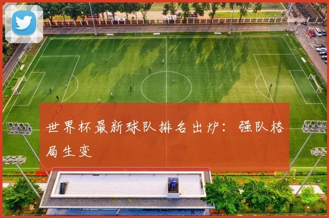 世界杯最新球队排名出炉:强队格局生变