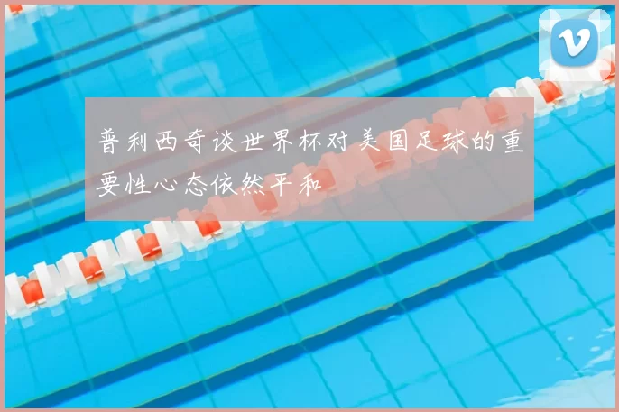 普利西奇谈世界杯对美国足球的重要性心态依然平和