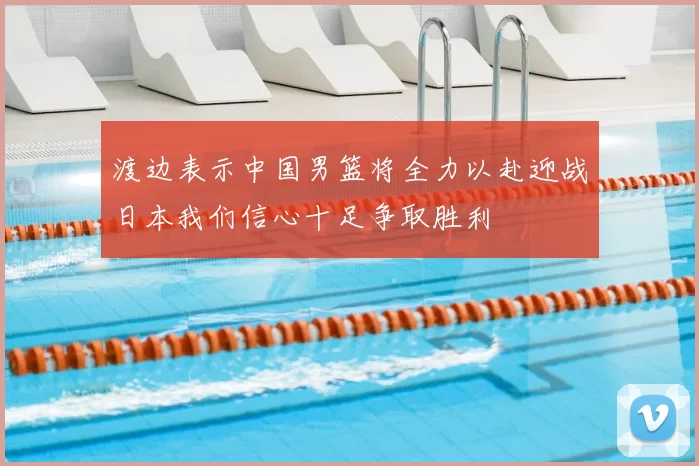 渡边表示中国男篮将全力以赴迎战日本我们信心十足争取胜利