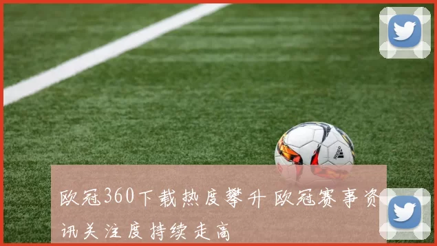 欧冠360下载热度攀升 欧冠赛事资讯关注度持续走高