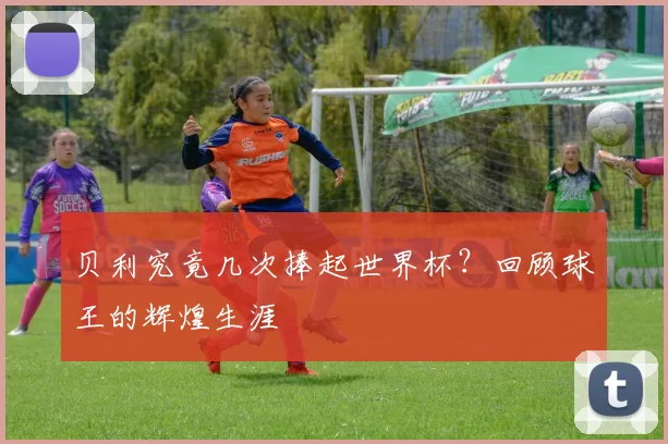 贝利究竟几次捧起世界杯？回顾球王的辉煌生涯