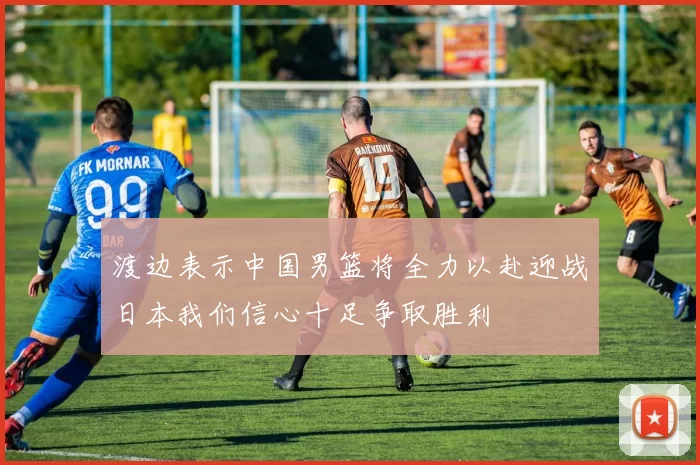 渡边表示中国男篮将全力以赴迎战日本我们信心十足争取胜利