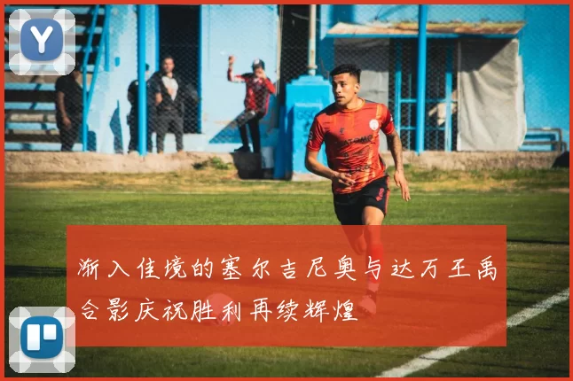 渐入佳境的塞尔吉尼奥与达万王禹合影庆祝胜利再续辉煌