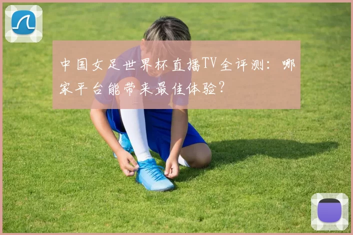 中国女足世界杯直播TV全评测:哪家平台能带来最佳体验?