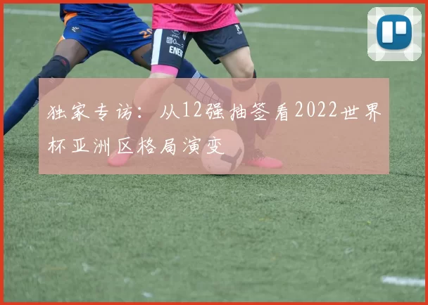 独家专访:从12强抽签看2022世界杯亚洲区格局演变