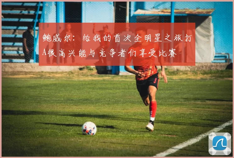 鲍威尔：给我的首次全明星之旅打A很高兴能与竞争者们享受比赛