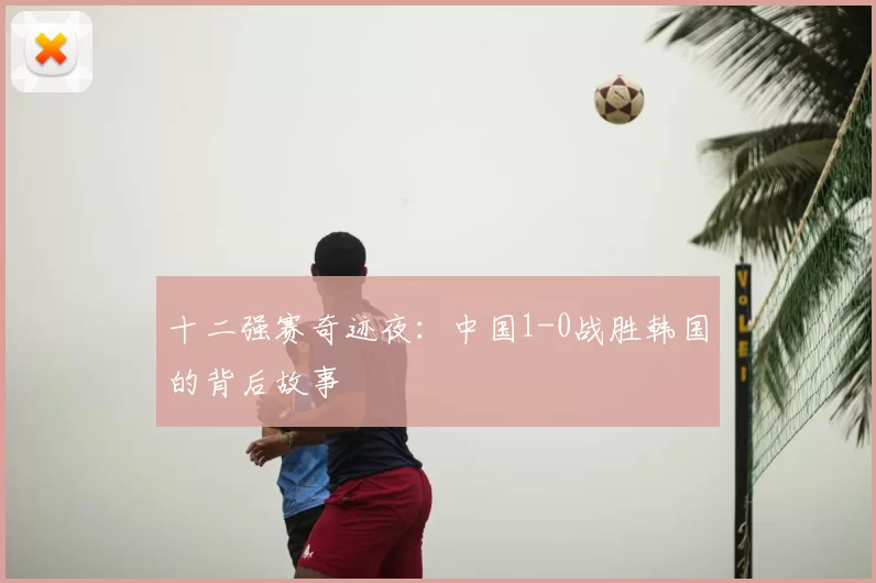 十二强赛奇迹夜:中国1-0战胜韩国的背后故事