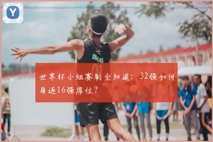 世界杯小组赛制全知道：32强如何角逐16强席位？