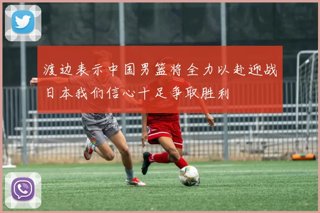 渡边表示中国男篮将全力以赴迎战日本我们信心十足争取胜利