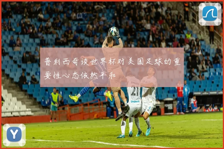 普利西奇谈世界杯对美国足球的重要性心态依然平和