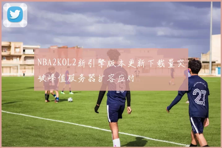 NBA2KOL2新引擎版本更新下载量突破峰值服务器扩容应对