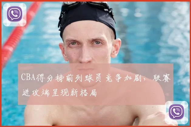 CBA得分榜前列球员竞争加剧，联赛进攻端呈现新格局