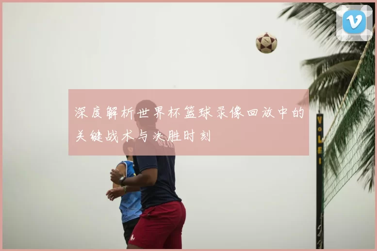 深度解析世界杯篮球录像回放中的关键战术与决胜时刻