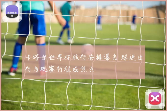 卡塔尔世界杯旅行安排曝光 球迷出行与观赛行程成焦点