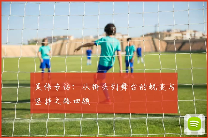 吴伟专访:从街头到舞台的蜕变与坚持之路回顾