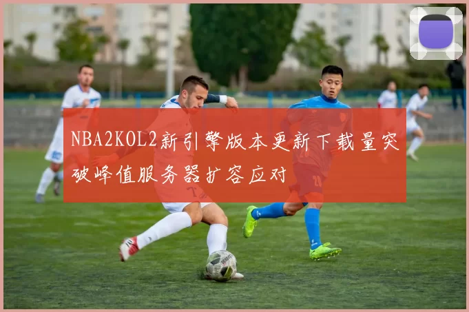 NBA2KOL2新引擎版本更新下载量突破峰值服务器扩容应对