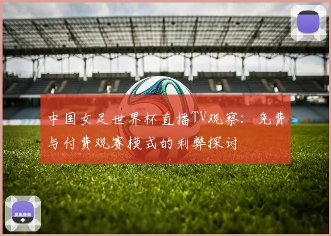 中国女足世界杯直播TV观察:免费与付费观赛模式的利弊探讨