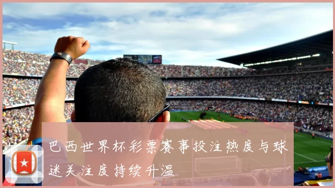 巴西世界杯彩票赛事投注热度与球迷关注度持续升温