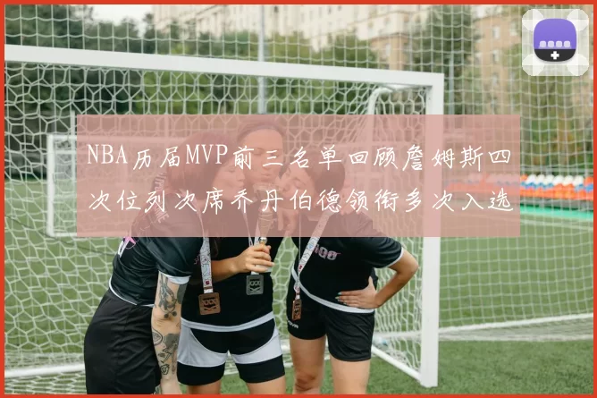 NBA历届MVP前三名单回顾詹姆斯四次位列次席乔丹伯德领衔多次入选