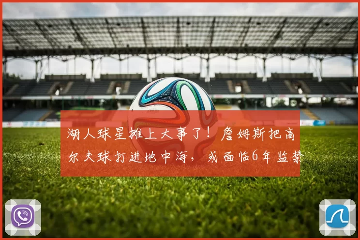 湖人球星摊上大事了！詹姆斯把高尔夫球打进地中海，或面临6年监禁