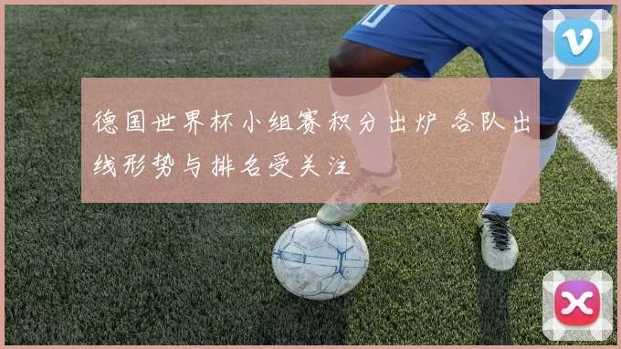 德国世界杯小组赛积分出炉 各队出线形势与排名受关注