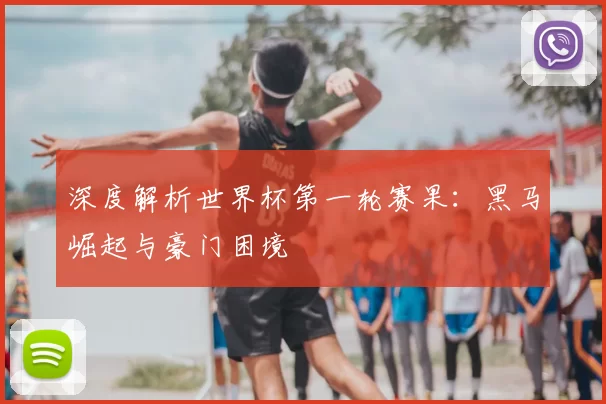 深度解析世界杯第一轮赛果:黑马崛起与豪门困境
