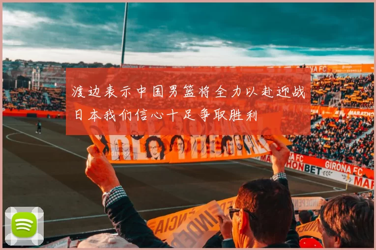 渡边表示中国男篮将全力以赴迎战日本我们信心十足争取胜利