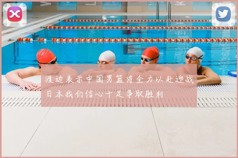 渡边表示中国男篮将全力以赴迎战日本我们信心十足争取胜利